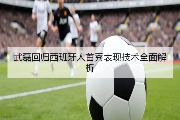 武磊回归西班牙人首秀表现技术全面解析